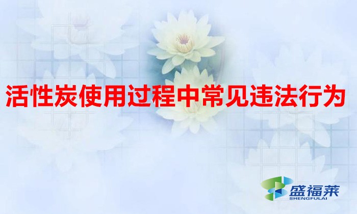 活性炭使用過程中常見違法行為，以及企業(yè)應(yīng)如何規(guī)范化管理?