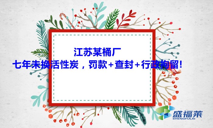 江蘇某桶廠七年未換活性炭，罰款+查封+行政拘留!大家引以為戒！